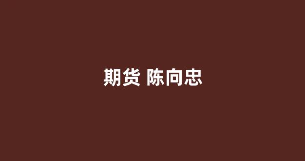 期货 陈向忠(期货 陈向忠 年龄)_https://www.dcjwmf.com_郑商所_第1张